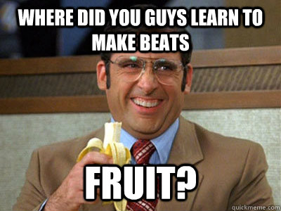 where did you guys learn to make beats Fruit?  Brick Tamland