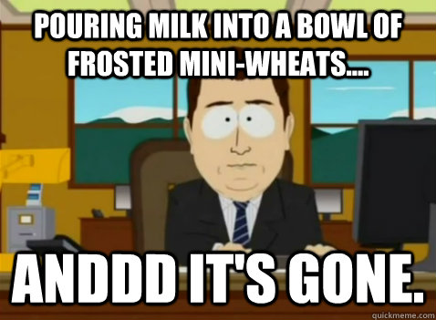 Pouring milk into a bowl of frosted mini-wheats.... anddd it's gone.  South Park Banker