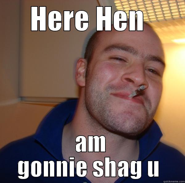 HERE HEN  AM GONNIE SHAG U  Good Guy Greg 
