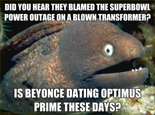 Did you hear they blamed the Superbowl Power outage on a blown transformer? Is Beyonce dating Optimus Prime these days?  Bad Joke Eel