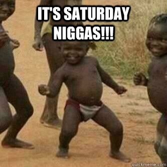 IT'S SATURDAY NIGGAS!!!   Its friday niggas