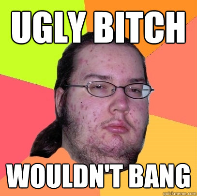 ugly bitch wouldn't bang  Butthurt Dweller