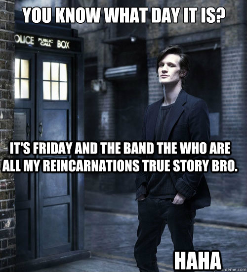 You know what day it is? It's Friday and the band The Who are all my reincarnations true story bro. HAHA - You know what day it is? It's Friday and the band The Who are all my reincarnations true story bro. HAHA  Cocky Doctor Who
