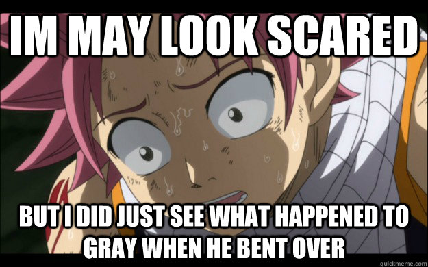 im may look scared but i did just see what happened to gray when he bent over  Natsu afraid