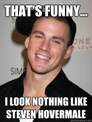 That's funny... I look nothing like Steven Hovermale  Scumbag Channing Tatum