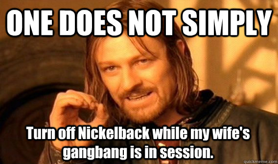 ONE DOES NOT SIMPLY Turn off Nickelback while my wife's gangbang is in session. - ONE DOES NOT SIMPLY Turn off Nickelback while my wife's gangbang is in session.  One Does Not Simply