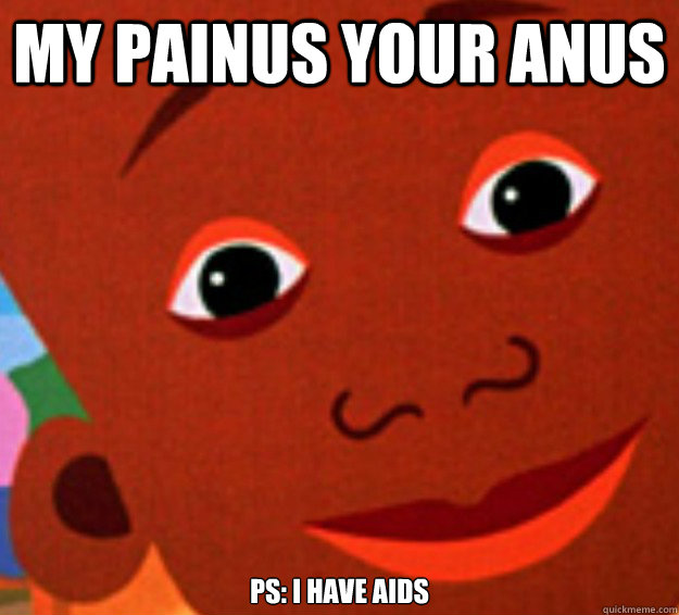 MY PAINUS YOUR ANUS ps: I have aids  