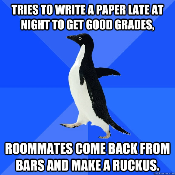Tries to write a paper late at night to get good grades, Roommates come back from bars and make a ruckus.  Socially Awkward Penguin