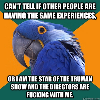 Can't tell if other people are having the same experiences, Or I am the star of the Truman Show and the directors are fucking with me.  Paranoid Parrot
