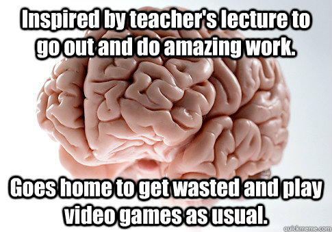 Inspired by teacher's lecture to go out and do amazing work. Goes home to get wasted and play video games as usual.  Scumbag Brain