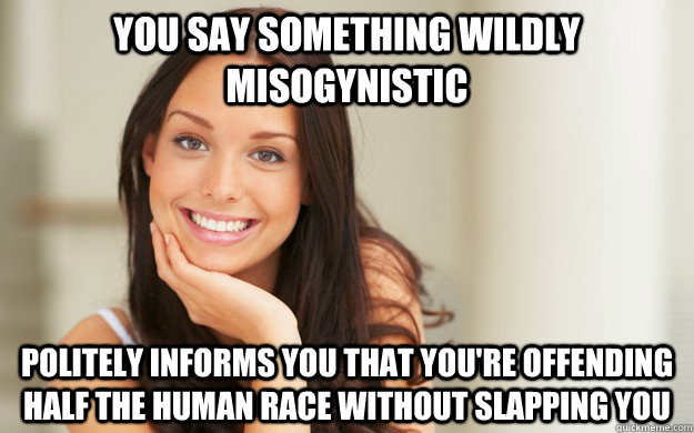 You say something wildly misogynistic politely informs you that you're offending half the human race without slapping you  Good Girl Gina