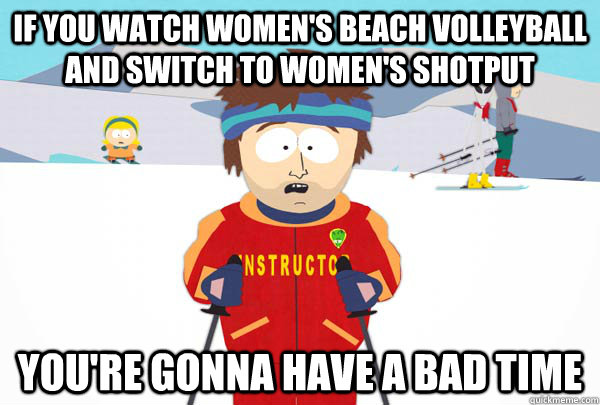 If you watch women's beach volleyball and switch to women's shotput You're gonna have a bad time  Super Cool Ski Instructor