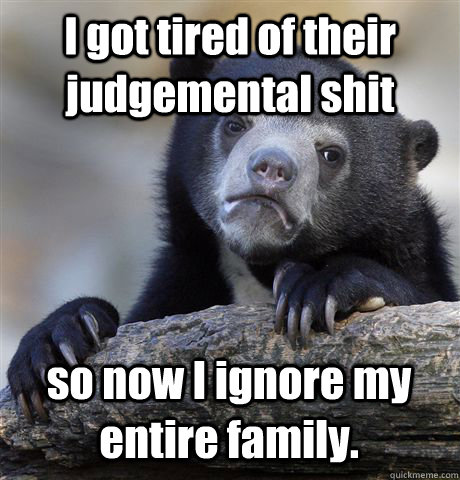 I got tired of their judgemental shit so now I ignore my entire family.  Confession Bear