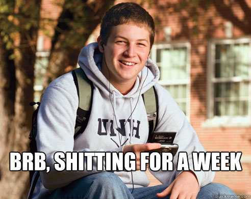 brb, shitting for a week  College Freshman