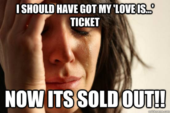 I should have Got my 'Love is...' ticket Now its sold out!!  First World Problems