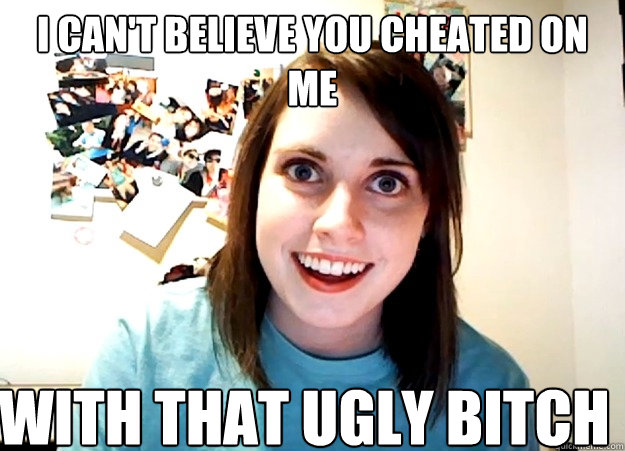 I can't believe you cheated on me  With that ugly bitch  Overly Attached Girlfriend