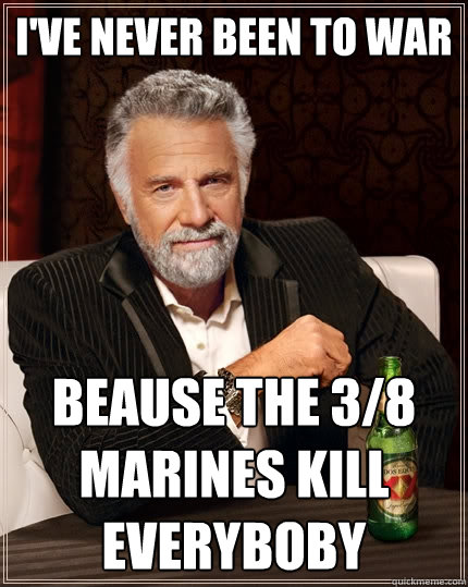 I've never been to war Beause the 3/8 marines kill everyboby  The Most Interesting Man In The World