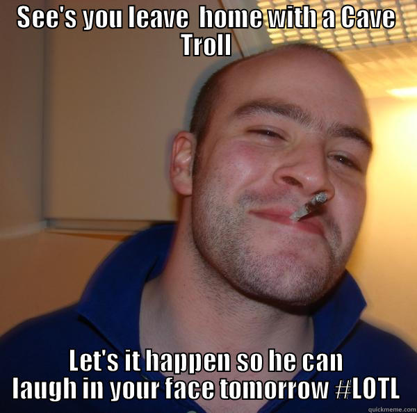 SEE'S YOU LEAVE  HOME WITH A CAVE TROLL LET'S IT HAPPEN SO HE CAN LAUGH IN YOUR FACE TOMORROW #LOTL Good Guy Greg 