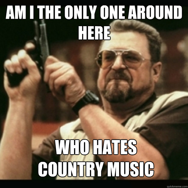 AM I THE ONLY ONE AROUND 
HERE
 who hates
country music - AM I THE ONLY ONE AROUND 
HERE
 who hates
country music  Im I the only one around here