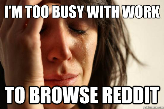 I’m too busy with work
 To browse reddit  First World Problems