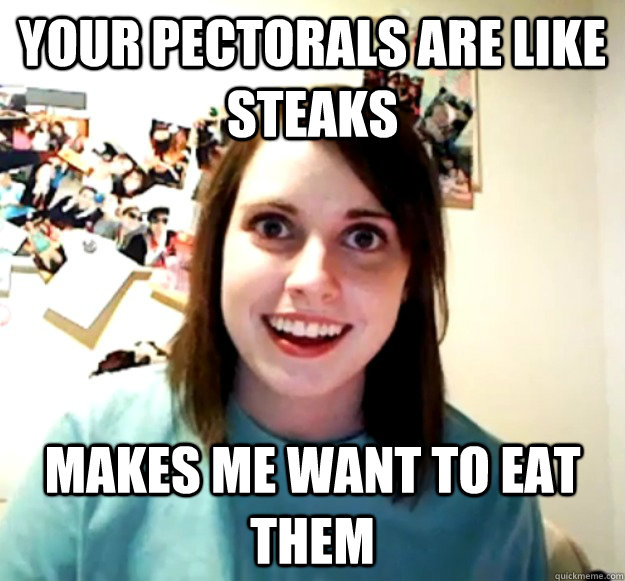 your pectorals are like steaks makes me want to eat them  Overly Attached Girlfriend