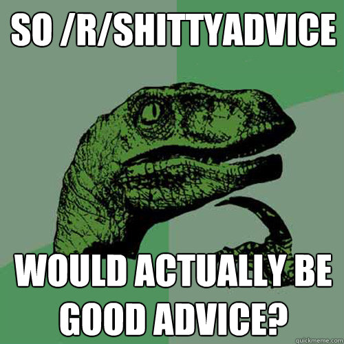 So /r/shittyadvice Would actually be good advice?  Philosoraptor