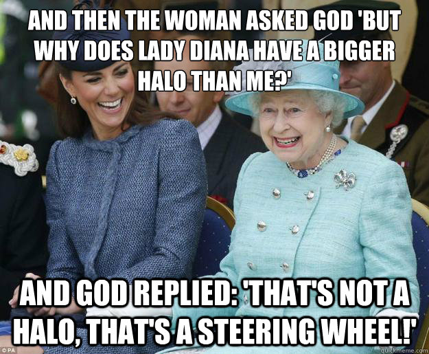 And then the woman asked god 'but why does Lady Diana have a bigger halo than me?' And God replied: 'that's not a halo, that's a steering wheel!' - And then the woman asked god 'but why does Lady Diana have a bigger halo than me?' And God replied: 'that's not a halo, that's a steering wheel!'  Inappropriate Joke Queen Elizabeth