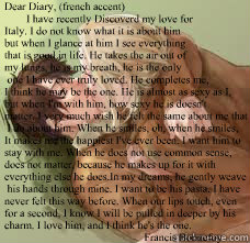 Dear Diary, (french accent)
        I have recently Discoverd my love for 
Italy. I do not know what it is about him
but when I glance at him I see everything
that is good in life. He takes the air out of 
my lungs, he is my breath, he is the only
 one I  - Dear Diary, (french accent)
        I have recently Discoverd my love for 
Italy. I do not know what it is about him
but when I glance at him I see everything
that is good in life. He takes the air out of 
my lungs, he is my breath, he is the only
 one I   Love at its Deepest Hetalia