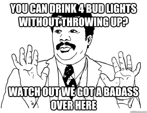 You can drink 4 bud lights without throwing up? Watch out we got a badass over here  Watch out we got a badass over here