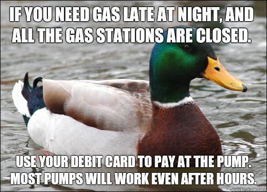If you need gas late at night, and all the gas stations are closed. Use your debit card to pay at the pump.  Most pumps will work even after hours.  Actual Advice Mallard