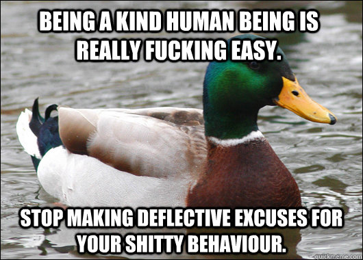 Being a kind human being is really fucking easy. Stop making deflective excuses for your shitty behaviour.  Actual Advice Mallard
