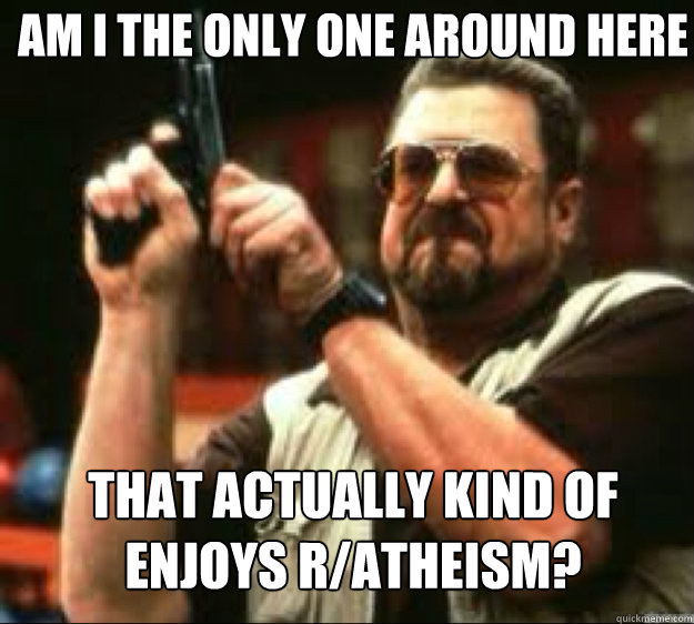 AM i the only one around here that actually kind of enjoys r/atheism? - AM i the only one around here that actually kind of enjoys r/atheism?  Angey Walter