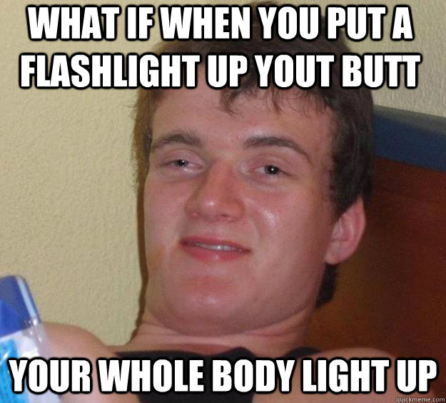 what if when you put a flashlight up yout butt your whole body light up  10 Guy