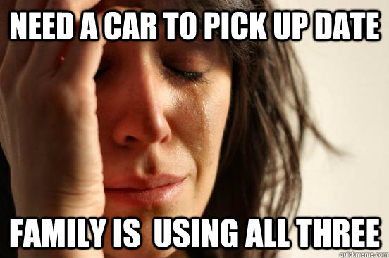 Need a car to pick up date Family is  using all three  First World Problems