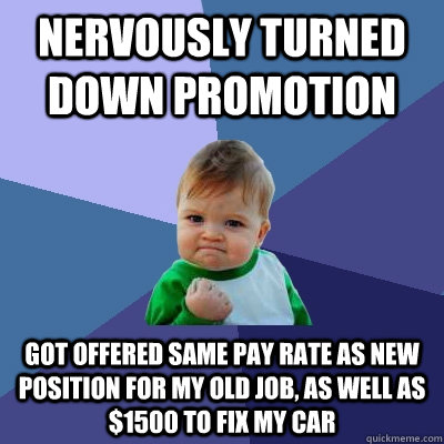 Nervously turned down promotion Got offered same pay rate as new position for my old job, as well as $1500 to fix my car  Success Kid