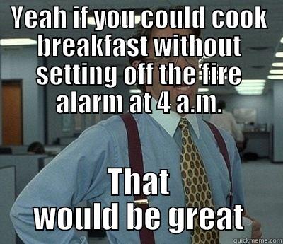 YEAH IF YOU COULD COOK BREAKFAST WITHOUT SETTING OFF THE FIRE ALARM AT 4 A.M. THAT WOULD BE GREAT Bill Lumbergh