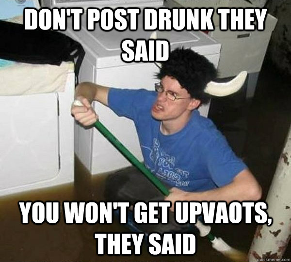 don't post drunk they said you won't get upvaots, they said  They said