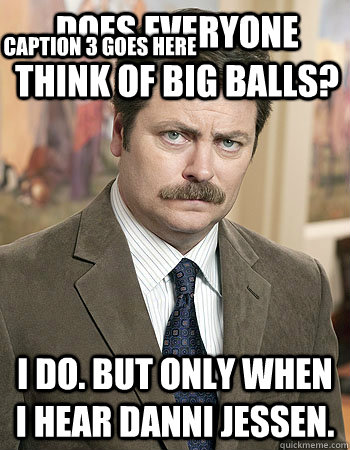 DOES EVERYONE THINK OF BIG BALLS? I do. But only when i hear danni jessen. Caption 3 goes here  Awesome Nick Offerman