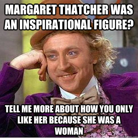 MARGARET THATCHER WAS AN INSPIRATIONAL FIGURE? TELL ME MORE ABOUT HOW YOU ONLY LIKE HER BECAUSE SHE WAS A WOMAN  Condescending Willy Wonka