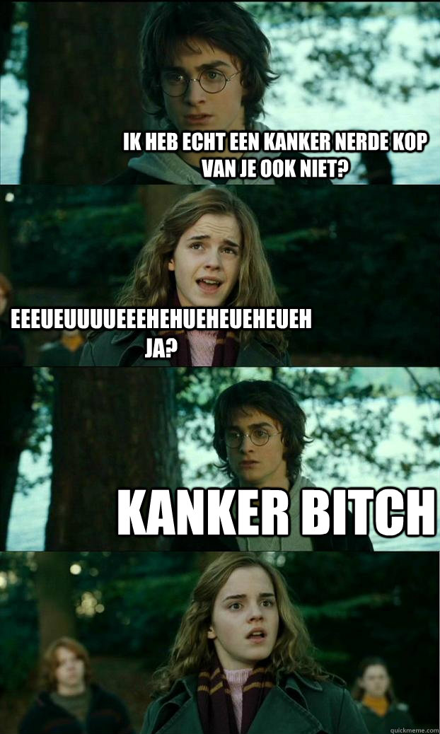 Ik heb echt een kanker nerde kop van je ook niet? Eeeueuuuueeehehueheueheueh ja? kanker bitch  Horny Harry