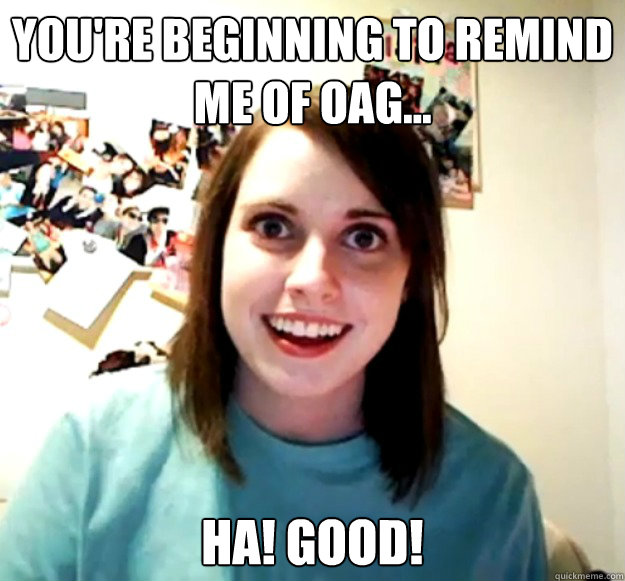 You're beginning to remind me of OAG... HA! GOOD!  Overly Attached Girlfriend