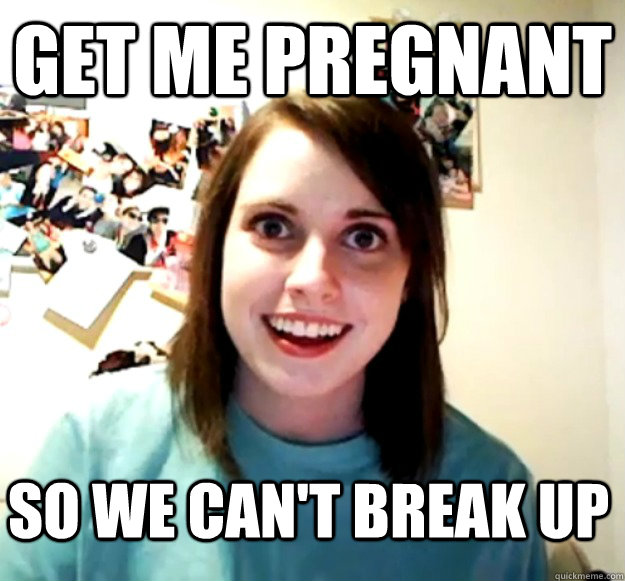 Get me pregnant So we can't break up  Overly Attached Girlfriend