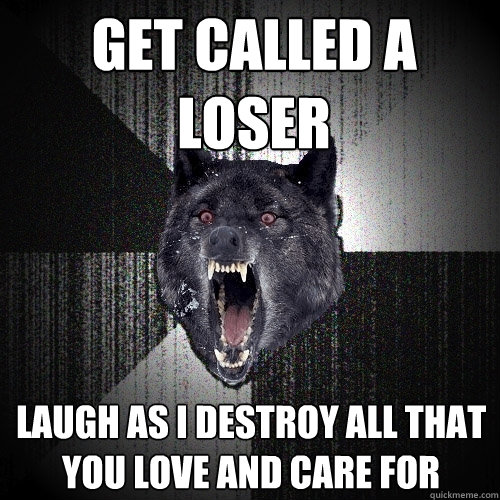 get called a loser laugh as i destroy all that you love and care for  Insanity Wolf