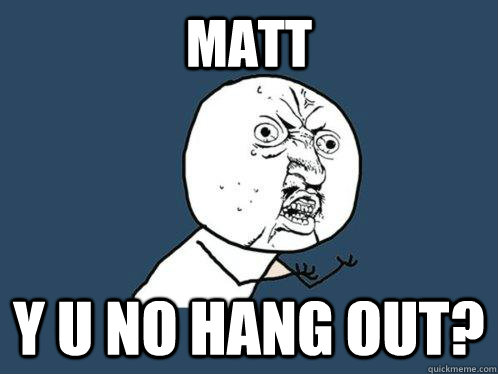 MATT Y U NO HANG OUT?  Y U No