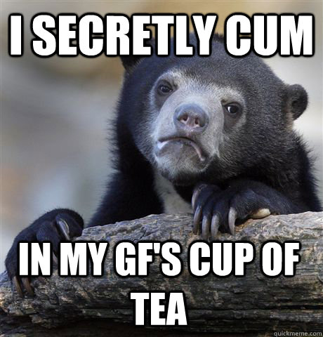 I secretly cum in my gf's cup of tea  Confession Bear
