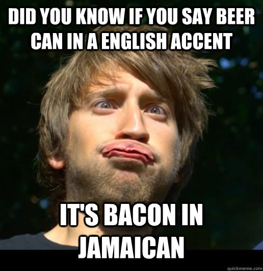 did you know If you say beer can in a english accent It's bacon in Jamaican  