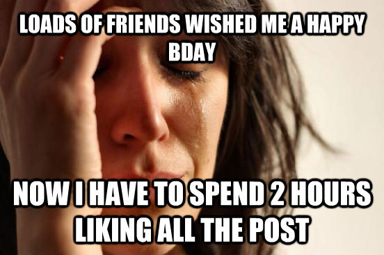 LOADS OF FRIENDS WISHED ME A HAPPY BDAY NOW I HAVE TO SPEND 2 HOURS LIKING ALL THE POST  First World Problems