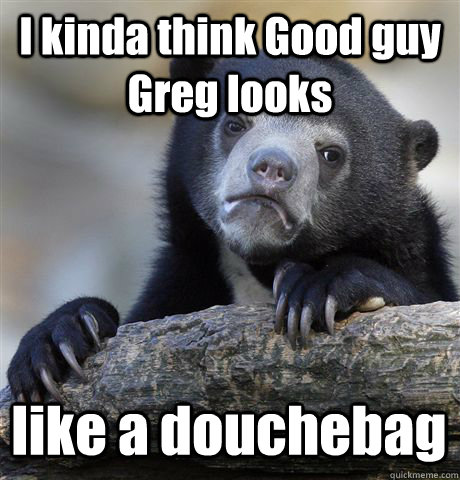 I kinda think Good guy Greg looks  like a douchebag   Confession Bear