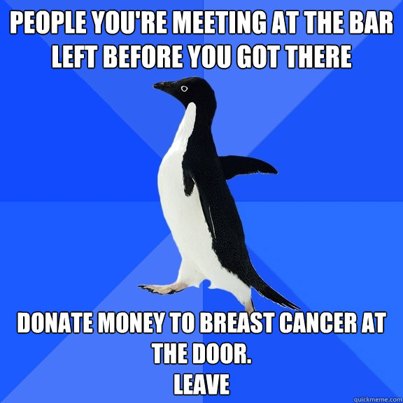 People you're meeting at the bar left before you got there donate money to breast cancer at the door.
leave  Socially Awkward Penguin
