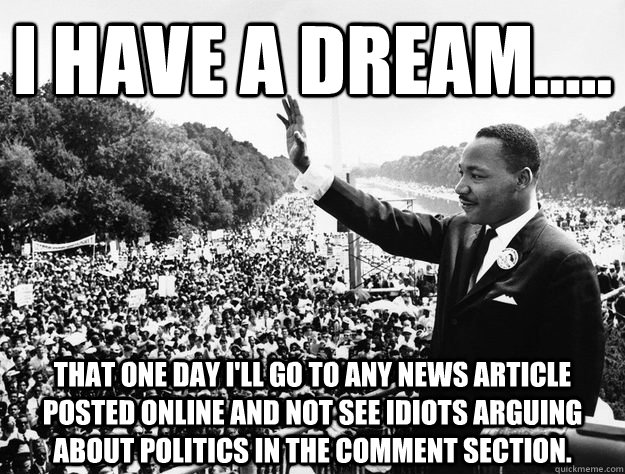 I have a dream..... That one day I'll go to ANY news article posted online and not see idiots arguing about politics in the comment section.   